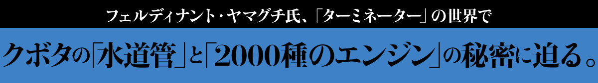 フェルディナント・ヤマグチ氏、「ターミネーター」の世界でクボタの「水道管」と「2000種のエンジン」の秘密に迫る。