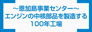 ~恩加島事業センター~ エンジンの中核部品を製造する100年工場