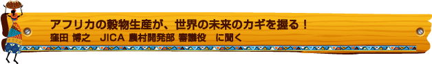 アフリカの穀物生産が、世界の未来のカギを握る! 窪田 博之 JICA 農村開発部 審議役 に聞く