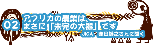 02 アフリカの農業は、 まさに「未完の大器」です JICA 窪田博之さんに聞く