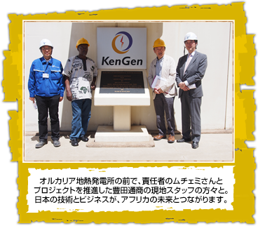 オルカリア地熱発電所の前で、責任者のムチェミさんと プロジェクトを推進した豊田通商の現地スタッフの方々と。 日本の技術とビジネスが、アフリカの未来とつながります。