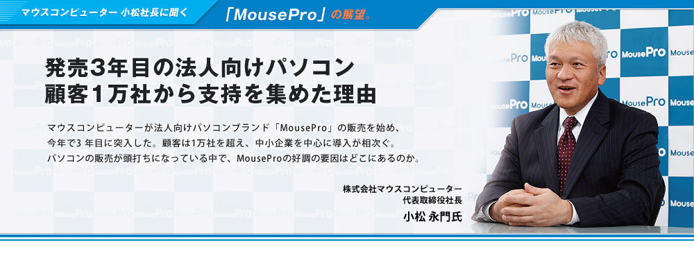 マウスコンピューター小松社長に聞く「MousePro」の展望。発売3年目の法人向けパソコン、顧客1万社から支持を集めた理由-マウスコンピューターが法人向けパソコンブランド「MousePro」の販売を始め、今年で3 年目に突入した。顧客は1万社を超え、中小企業を中心に導入が相次ぐ。パソコンの販売が頭打ちになっている中で、MouseProの好調の要因はどこにあるのか。