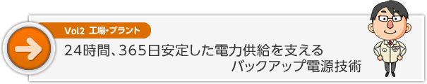 Vol2　24時間、365日安定した電力供給を支えるバックアップ電源技術