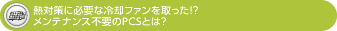 熱対策に必要な冷却ファンを取った!? メンテナンス不要のPCSとは？