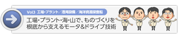 Vol3　工場・プラント／港湾設備／海洋資源探査船　工場・プラント・海・山で、ものづくりを根底から支えるモータ＆ドライブ技術
