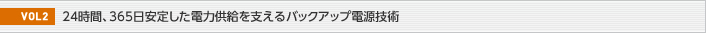 VOL2  24時間、365日安定した電力供給を支えるバックアップ電源技術