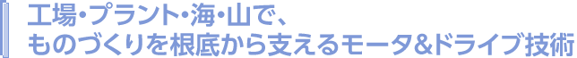 工場・プラント・海・山で、ものづくりを根底から支えるモータ&ドライブ技術