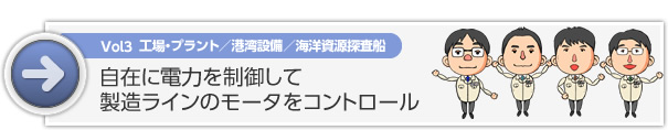 Vol3 工場・プラント／港湾設備／海洋資源探査船　自在に電力を制御して 製造ラインのモータをコントロール