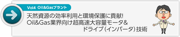 Vol4 Oil&Gasプラント 天然資源の効率利用と環境保護に貢献！ Oil&Gas業界向け超高速 大容量モータ＆ドライブ（インバータ）技術