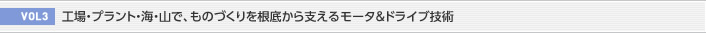 VOL3  工場・プラント・海・山で、ものづくりを根底から支えるモータ＆ドライブ技術