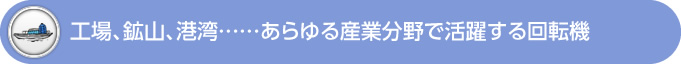 工場、鉱山、港湾……あらゆる産業分野で活躍する回転機