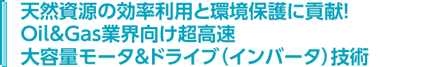 天然資源の効率利用と環境保護に貢献！ Oil&Gas業界向け超高速大容量モータ＆ドライブ（インバータ）技術