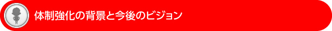体制強化の背景と今後のビジョン