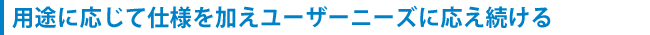 用途に応じて仕様を加えユーザーニーズに応え続ける