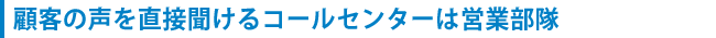 顧客の声を直接聞けるコールセンターは営業部隊