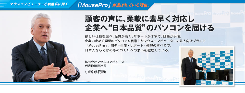 マウスコンピューター小松社長に聞く「MousePro」が選ばれている理由。顧客の声に、柔軟に素早く対応し企業へ“日本品質”のパソコンを届ける　欲しい仕様を選べ、品質が高く、サポートが丁寧で、価格が手頃。企業の求める理想のパソコンを目指したマウスコンピューターの法人向けブランド「MousePro」。開発・生産・サポート・修理のすべてで、日本人ならではのものづくりへの思いを徹底している。株式会社マウスコンピューター 代表取締役社長 小松 永門氏