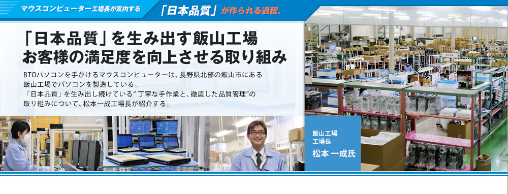 マウスコンピューター工場長が案内する「日本品質」が作られる過程。「日本品質」を生み出す飯山工場 お客様の満足度を向上させる取り組みBTOパソコンを手がけるマウスコンピューターは、長野県北部の飯山市にある飯山工場でパソコンを製造している。「日本品質」を生み出し続けている“ 丁寧な手作業と、徹底した品質管理”の取り組みについて、松本一成工場長が紹介する。飯山工場 工場長 松本一成氏