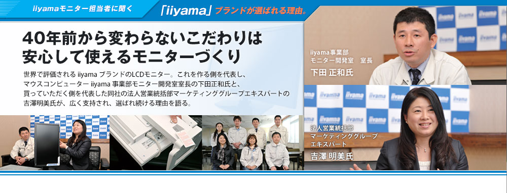 iiyamaモニター担当者に聞く「iiyama」ブランドが選ばれる理由。40年前から変わらないこだわりは安心して使えるモニターづくり　世界で評価されるiiyam iiyama ブランドのLC LCDモニター。これを作る側を代表し、マウスコンピューターiiyama 事業部モニター開発室室長の下田正和氏と、買っていただく側を代表した同社の法人営業統括部マーケティンググループエキスパートの吉澤明美氏が、広く支持され、選ばれ続ける理由を語る。iiyama事業部 モニター開発室 室長 下田 正和氏　法人営業統括部マーケティンググループエキスパート 吉澤 明美氏