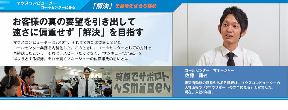 マウスコンピューター コールセンターにある「解決」を最優先させる姿勢。お客様の真の要望を引き出して速さに偏重せず「解決」を目指す　マウスコンピューターは2010年、それまで外部に委託していたコールセンター業務を内製化した。このときに、コールセンターとしての方針を再確認したという。それは、スピードだけでなく、“サンキュー”と“満足”を得ようとする姿勢。それを貫くマネージャーの佐藤謙氏の思いとは。コールセンター　マネージャー　佐藤謙氏　販売店勤務の経験もある佐藤氏は、マウスコンピューターの入社面接で「5年でサポートのプロになる」と宣言した。現在、入社8年目。