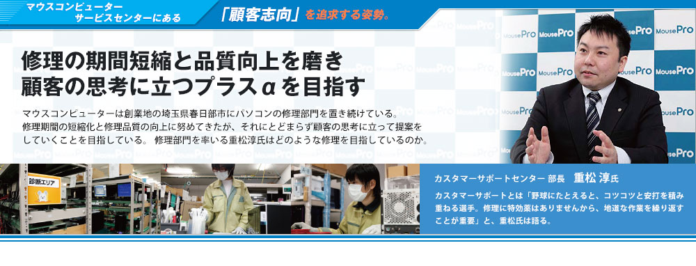 マウスコンピューターサポートセンターにある「顧客志向」を追求する姿勢。修理の期間短縮と品質向上を磨き顧客の思考に立つプラス&alpha;を目指す-マウスコンピューターは創業地の埼玉県春日部市にパソコンの修理部門を置き続けている。修理期間の短縮化と修理品質の向上に努めてきたが、それにとどまらず顧客の思考に立って提案をしていくことを目指している。修理部門を率いる重松淳氏はどのような修理を目指しているのか。