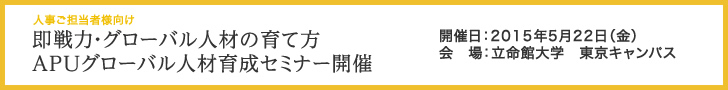 人事ご担当者様向け 即戦力・グローバル人材の育て方APUグローバル人材育成セミナー開催 開催日：2015年5月22日（金） 会　場：立命館大学　東京キャンパス
