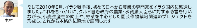 そして2010年8月、イラク戦争後、初めて日本から農業の専門家をイラク国内に派遣しました。これをきっかけに、クルド自治政府の農業・水資源大臣らに対する助言を行いながら、小麦生産性の向上や、野菜を中心とした園芸作物栽培関連のプロジェクトを 形成し、これから本格的に現地で展開します