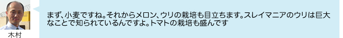 まず、小麦ですね。それからメロン、ウリの栽培も目立ちます。スレイマニアのウリは巨大 なことで知られているんですよ。トマトの栽培も盛んです