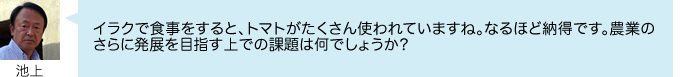 イラクで食事をすると、トマトがたくさん使われていますね。なるほど納得です。農業の さらに発展を目指す上での課題は何でしょうか?