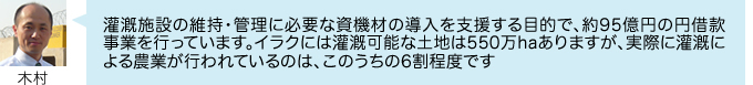 灌漑施設の維持・管理に必要な資機材の導入を支援する目的で、約95億円の円借款事業を行っています。イラクには灌漑可能な土地は550万haありますが、実際に灌漑に よる農業が行われているのは、このうちの6割程度です
