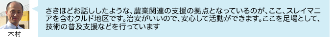 さきほどお話ししたような、農業関連の支援の拠点となっているのが、ここ、スレイマニアを含むクルド地区です。治安がいいので、安心して活動ができます。ここを足場として、 技術の普及支援などを行っています