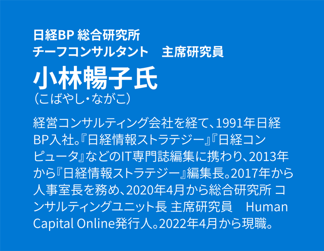 日経BP 総合研究所 チーフコンサルタント 主席研究員 小林暢子氏(こばやし・ながこ) 経営コンサルティング会社を経て、1991年日経BP入社。『日経情報ストラテジー』『日経コンピュータ』などのIT専門誌編集に携わり、2013年から『日経情報ストラテジー』編集長。2017年から人事室長を務め、2020年4月から総合研究所 コンサルティングユニット長 主席研究員 Human Capital Online発行人。2022年4月から現職。