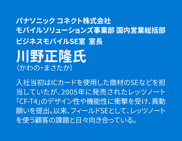 パナソニック コネクト株式会社 モバイルソリューションズ事業部 国内営業総括部 ビジネスモバイルSE室 室長 川野正隆氏 入社当初はICカードを使用した商材のSEなどを担当していたが、2005年に発売されたレッツノート「CF-T4」のデザイン性や機能性に衝撃を受け、異動願いを提出。以来、フィールドSEとして、レッツノートを使う顧客の課題と日々向き合っている。