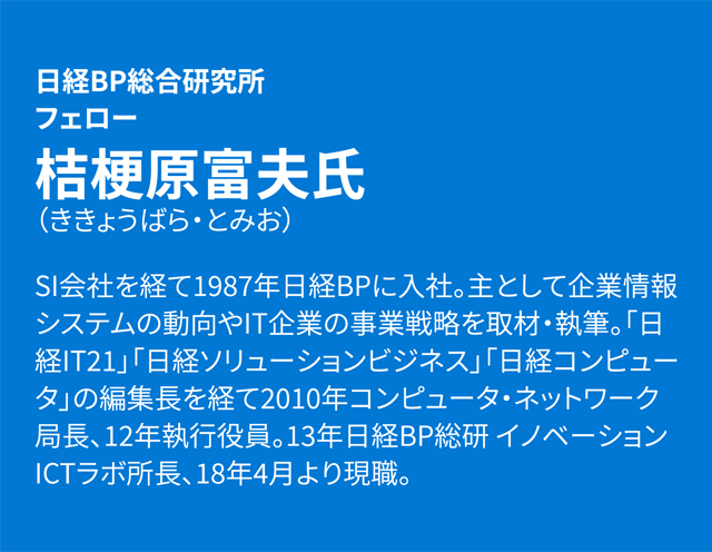 日経BP総合研究所 フェロー 桔梗原富夫 SI会社を経て1987年日経BPに入社。主として企業情報システムの動向やIT企業の事業戦略を取材・執筆。「日経IT21」「日経ソリューションビジネス」「日経コンピュータ」の編集長を経て2010年コンピュータ・ネットワーク局長、12年執行役員。13年日経BP総研 イノベーションICTラボ所長、18年4月より現職。