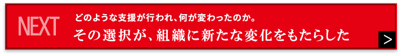 NEXT どのような支援が行われ、何が変わったのか。その選択が、組織に新たな変化をもたらした