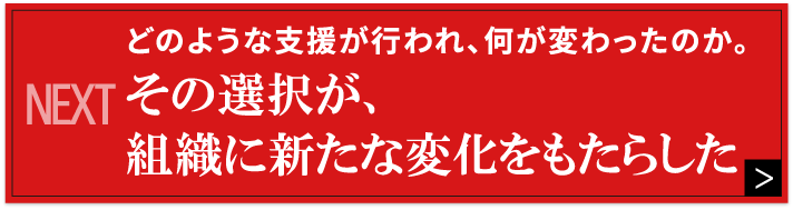 NEXT どのような支援が行われ、何が変わったのか。その選択が、組織に新たな変化をもたらした