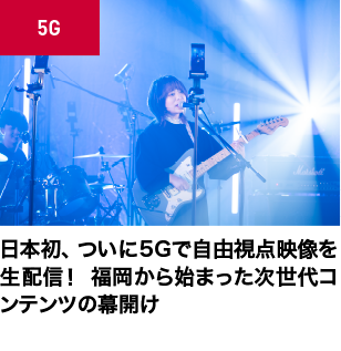 日本初、ついに5Gで自由視点映像を生配信！
福岡から始まった次世代コンテンツの幕開け
