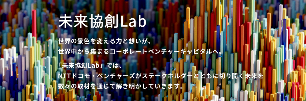 世界の景色を変える力と想いが、世界中から集まるコーポレートベンチャーキャピタルへ。「未来協創Lab」では、NTTドコモ・ベンチャーズがステークホルダーとともに切り開く未来を数々の取材を通じて解き明かしていきます。