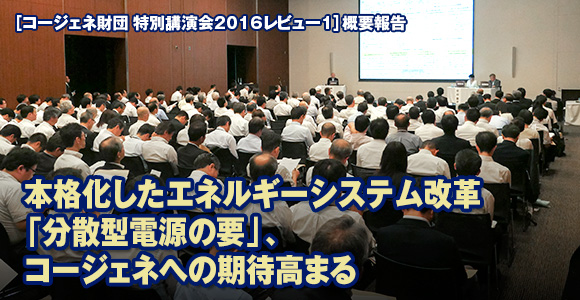 ［コージェネ財団 特別講演会2016レビュー1］概要報告　本格化したエネルギーシステム改革「分散型電源の要」、コージェネへの期待高まる