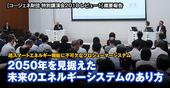 ［コージェネ財団 特別講演会2018 レビュー1］概要報告　超スマートエネルギー需給に不可欠なプロシューマーシステム　2050年を見据えた未来のエネルギーシステムのあり方