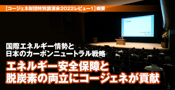 ［コージェネ財団特別講演会2022レビュー1］概要　国際エネルギー情勢と日本のカーボンニュートラル戦略　エネルギー安全保障と　脱炭素の両立にコージェネが貢献
