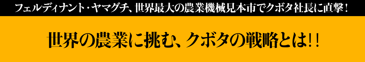 フェルディナント・ヤマグチ、世界最大の農業機械見本市でクボタ社長に直撃!
未来トラクタが、農業に次の革命を起こす?