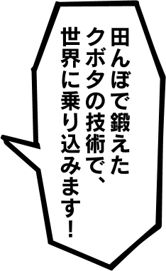 田んぼで鍛えたクボタの技術で、世界に乗り込みます!