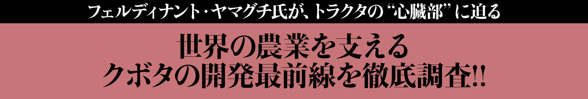 フェルディナント・ヤマグチ氏が、トラクタの“心臓部”に迫る
クボタの世界の農業を支える開発最前線を徹底調査!!