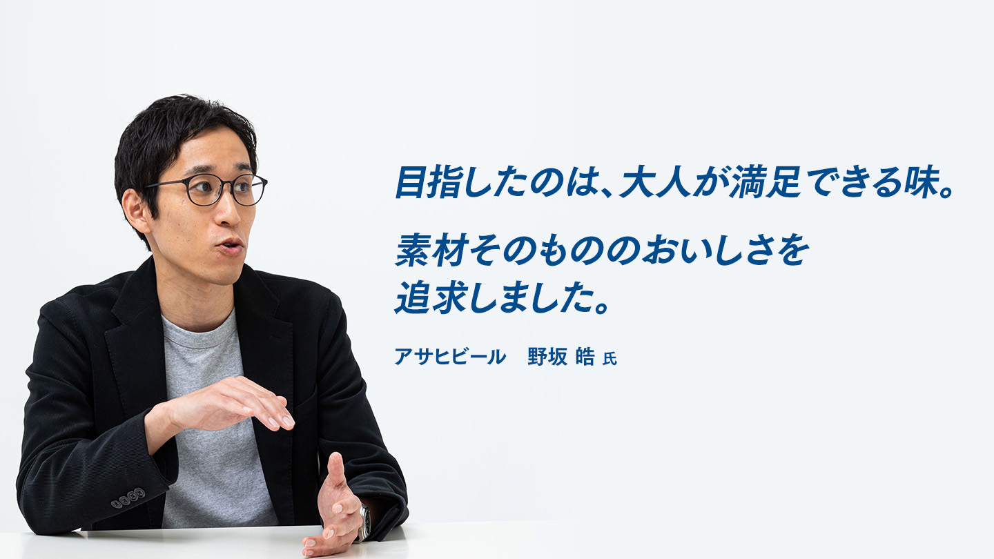 目指したのは、大人が満足できる味。素材そのもののおいしさを追求しました。 アサヒビール　野坂 皓 氏