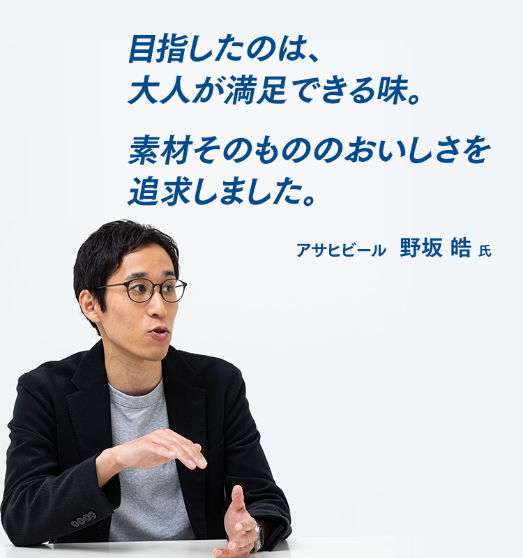 目指したのは、大人が満足できる味。素材そのもののおいしさを追求しました。 アサヒビール　野坂 皓 氏