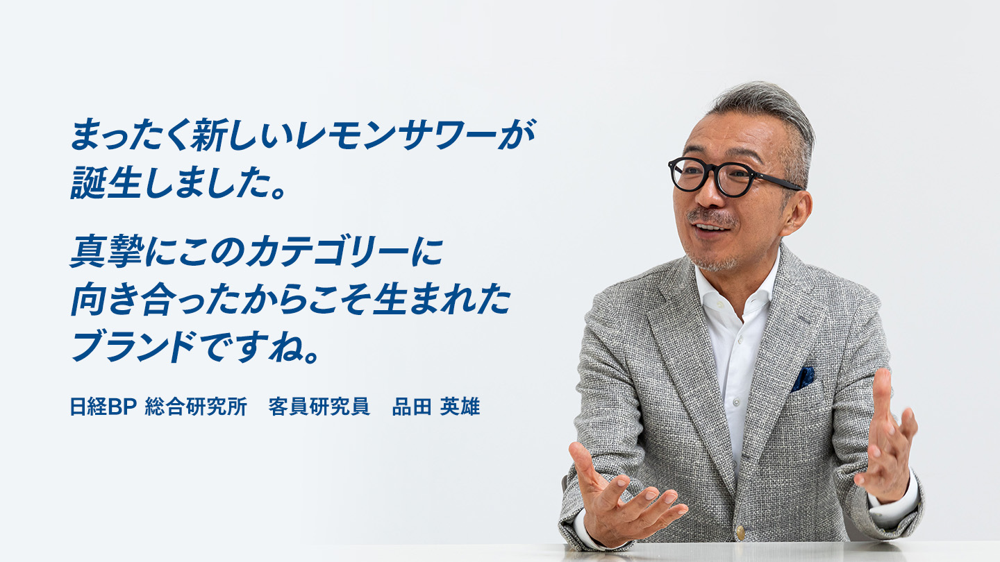 まったく新しいレモンサワーが誕生しました。真摯にこのカテゴリーに向き合ったからこそ生まれたブランドですね。 日経BP 総合研究所　客員研究員　品田 英雄