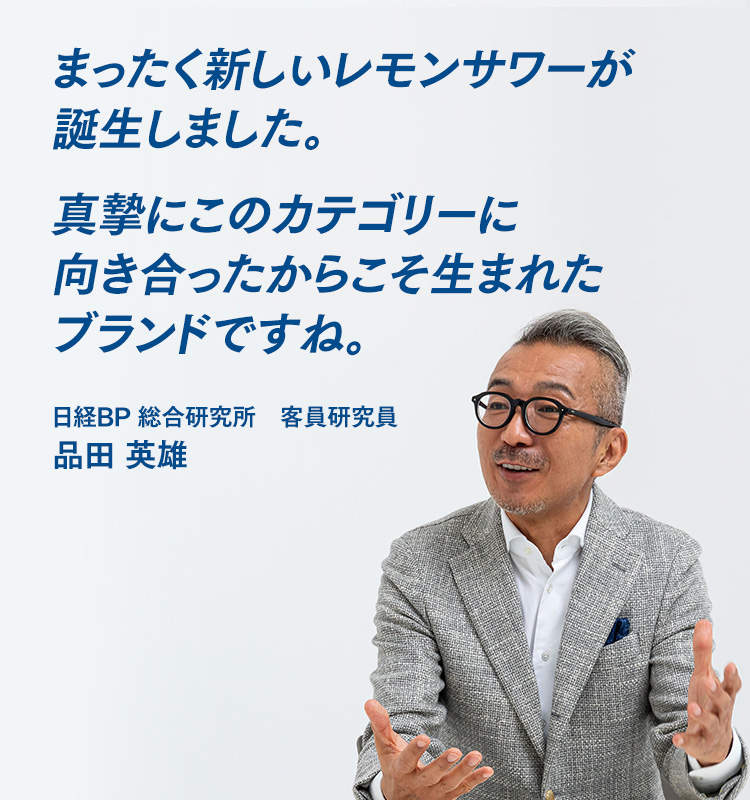まったく新しいレモンサワーが誕生しました。真摯にこのカテゴリーに向き合ったからこそ生まれたブランドですね。 日経BP 総合研究所　客員研究員　品田 英雄
