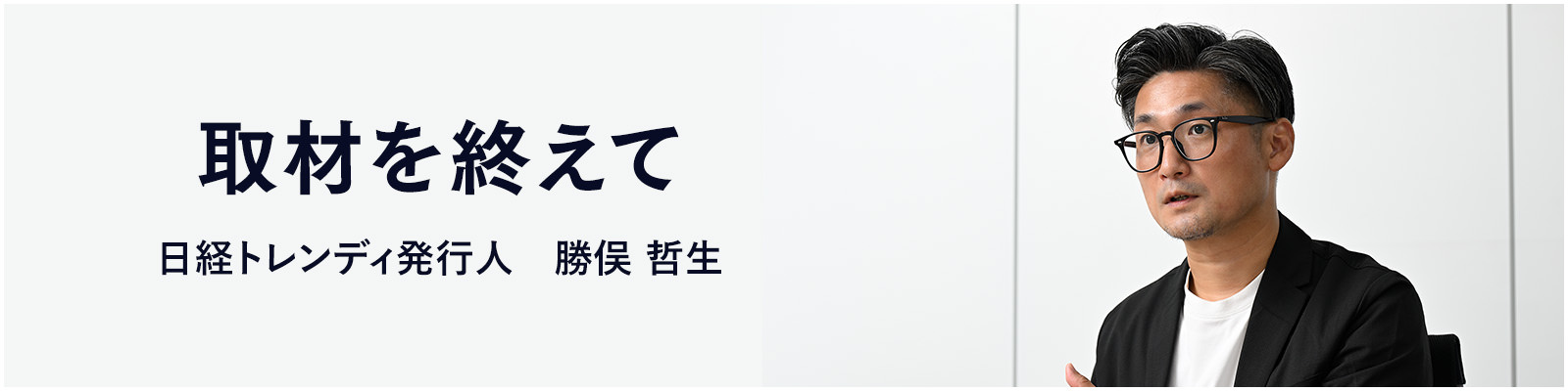 取材を終えて 日経トレンディ発行人　勝俣 哲生
