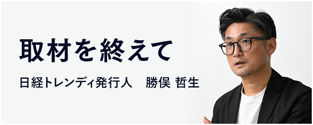 取材を終えて 日経トレンディ発行人　勝俣 哲生