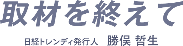取材を終えて　日経トレンディ発行人　勝俣 哲生